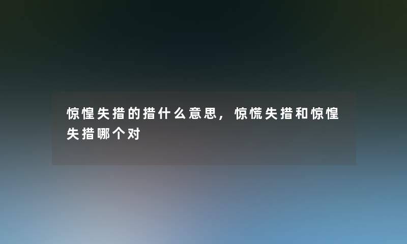惊惶失措的措什么意思,失措和惊惶失措哪个对