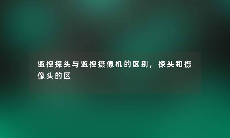 监控探头与监控摄像机的区别,探头和摄像头的区