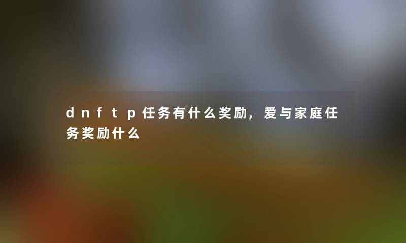 dnftp任务有什么奖励,爱与家庭任务奖励什么 dnftp任务有什么奖励,爱与家庭任务奖励什么