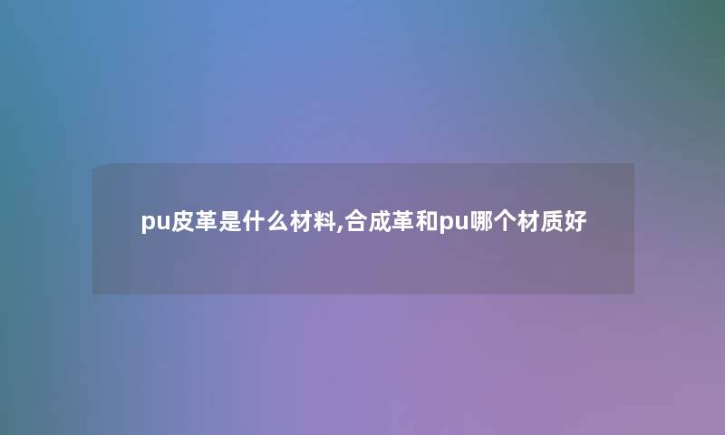 pu皮革是什么材料,合成革和pu哪个材质好