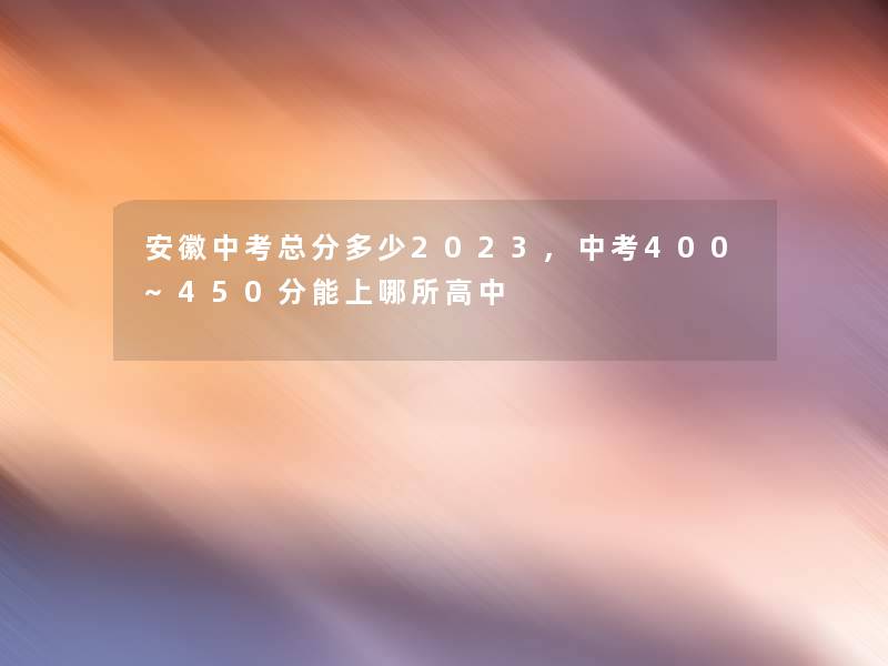 安徽中考总分多少2023,中考400~450分能上哪所高中 安徽中考总分多少2023,中考400~450分能上哪所高中