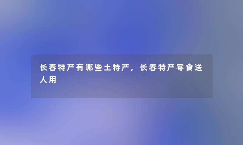 长春特产有哪些土特产,长春特产零食送人用 长春特产有哪些土特产,长春特产零食送人用