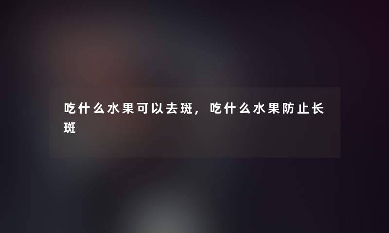 吃什么水果可以去斑,吃什么水果防止长斑 吃什么水果可以去斑,吃什么水果防止长斑