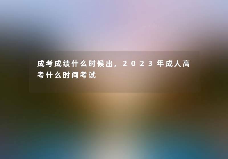 成考成绩什么时候出,2023年成人高考什么时间考试 成考成绩什么时候出,2023年成人高考什么时间考试