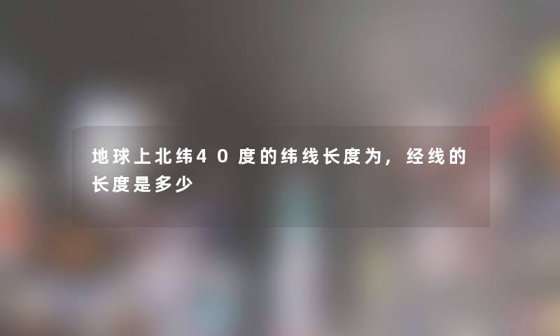 地球上北纬40度的纬线长度为,经线的长度是多少 地球上北纬40度的纬线长度为,经线的长度是多少