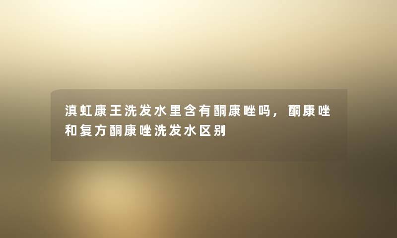 滇虹康王洗发水里含有酮康唑吗,酮康唑和复方酮康唑洗发水区别 滇虹康王洗发水里含有酮康唑吗,酮康唑和复方酮康唑洗发水区别