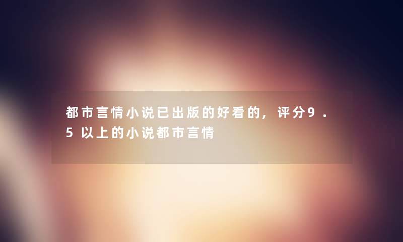 都市言情小说已出版的好看的,评分9.5以上的小说都市言情