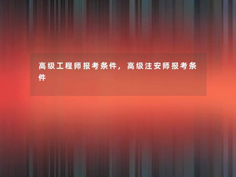 高级工程师报考条件,高级注安师报考条件 高级工程师报考条件,高级注安师报考条件