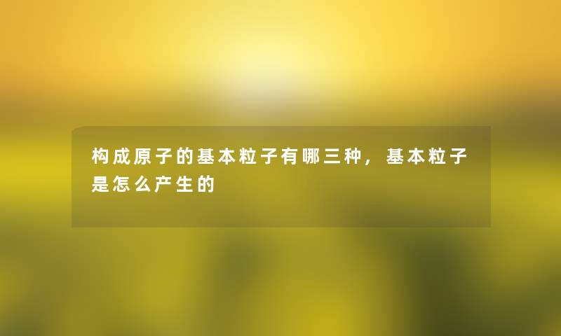 构成原子的基本粒子有哪三种,基本粒子是怎么产生的 构成原子的基本粒子有哪三种,基本粒子是怎么产生的