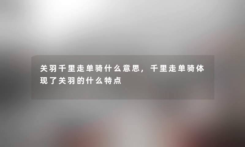 关羽千里走单骑什么意思,千里走单骑体现了关羽的什么特点 关羽千里走单骑什么意思,千里走单骑体现了关羽的什么特点
