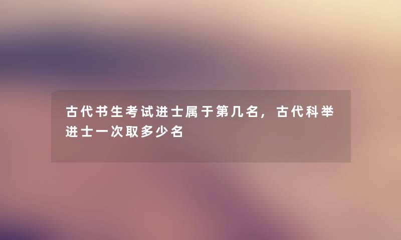 古代书生考试进士属于第几名,古代科举进士一次取多少名 古代书生考试进士属于第几名,古代科举进士一次取多少名