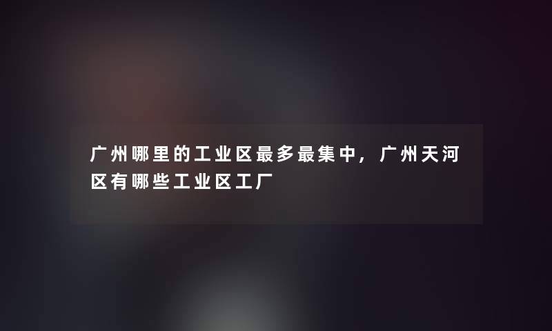 广州哪里的工业区多集中,广州天河区有哪些工业区工厂 广州哪里的工业区多集中,广州天河区有哪些工业区工厂