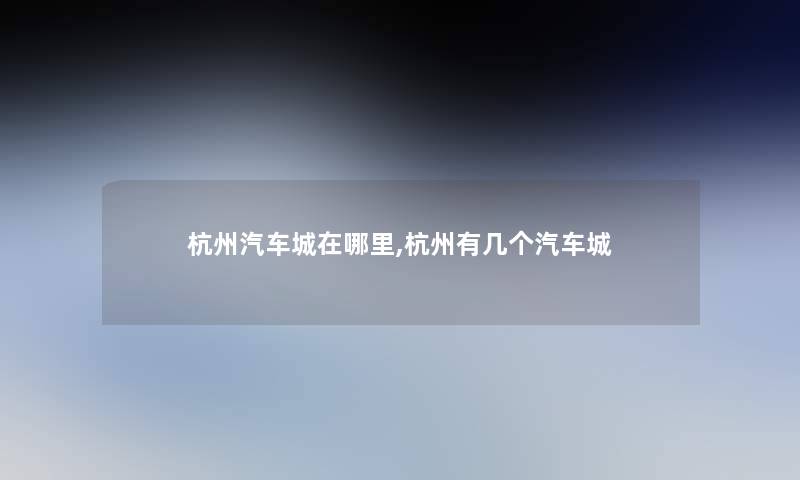 杭州汽车城在哪里,杭州有几个汽车城 杭州汽车城在哪里,杭州有几个汽车城