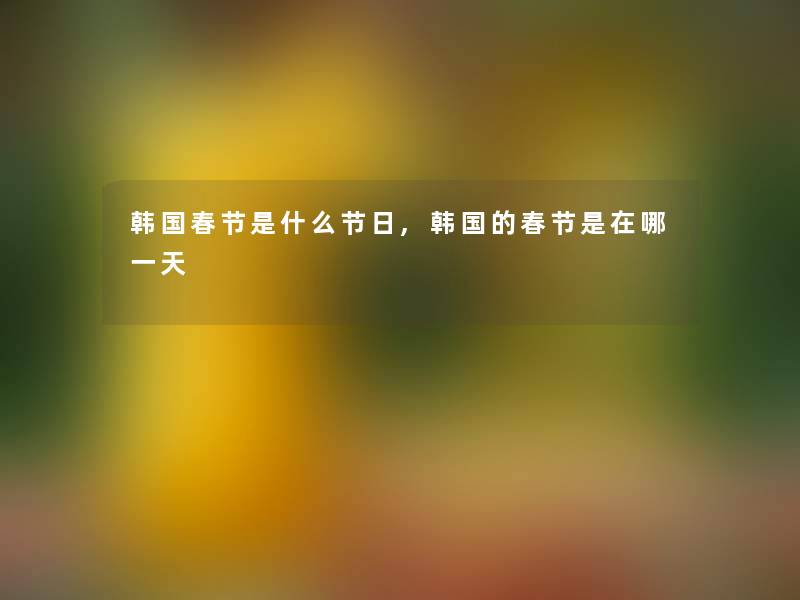 韩国春节是什么节日,韩国的春节是在哪一天 韩国春节是什么节日,韩国的春节是在哪一天