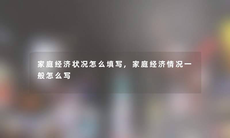 家庭经济状况怎么填写,家庭经济情况一般怎么写 家庭经济状况怎么填写,家庭经济情况一般怎么写