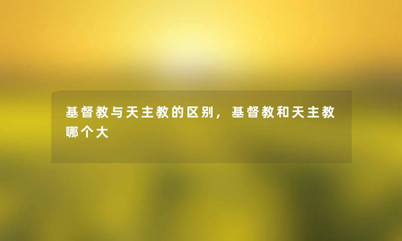 基督教与天主教的区别,基督教和天主教哪个大 基督教与天主教的区别,基督教和天主教哪个大