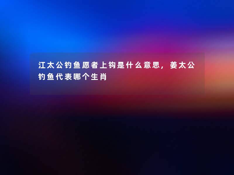 江太公钓鱼愿者上钩是什么意思,姜太公钓鱼代表哪个生肖 江太公钓鱼愿者上钩是什么意思,姜太公钓鱼代表哪个生肖