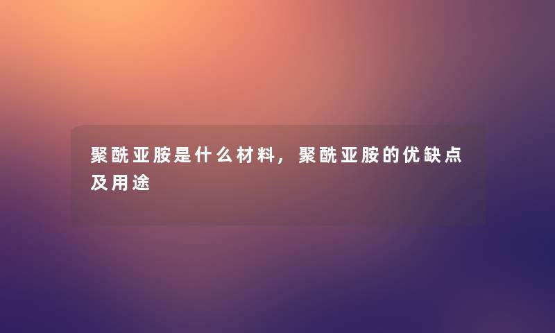 聚酰亚胺是什么材料,聚酰亚胺的优缺点及用途 聚酰亚胺是什么材料,聚酰亚胺的优缺点及用途