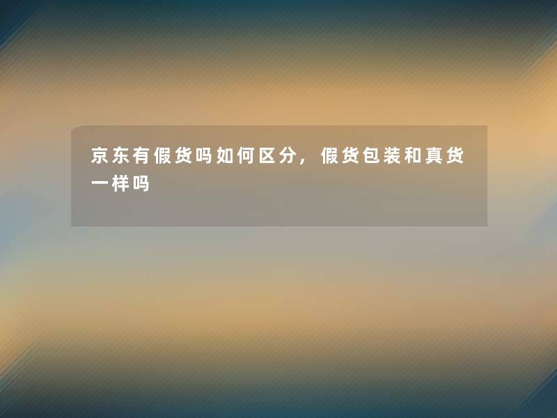 京东有假货吗如何区分,假货包装和真货一样吗 京东有假货吗如何区分,假货包装和真货一样吗