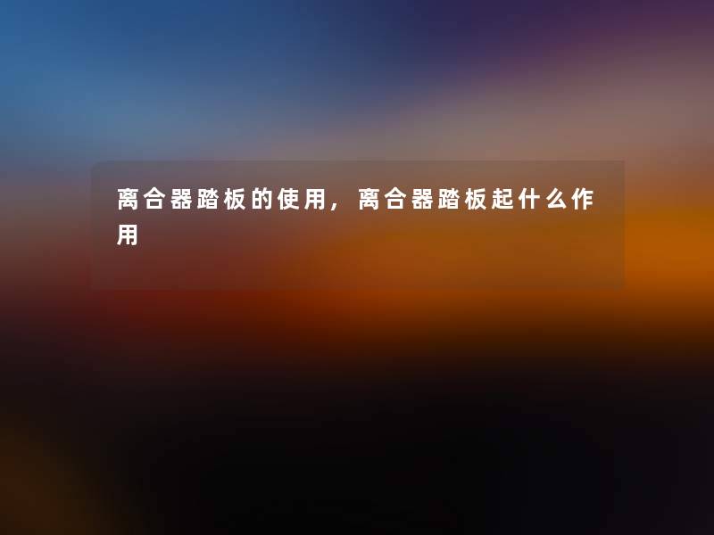 离合器踏板的使用,离合器踏板起什么作用 离合器踏板的使用,离合器踏板起什么作用