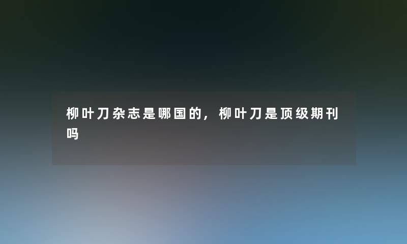 柳叶刀杂志是哪国的,柳叶刀是顶级期刊吗 柳叶刀杂志是哪国的,柳叶刀是顶级期刊吗