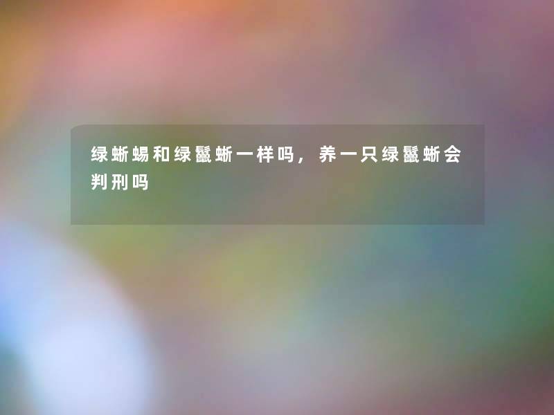 绿蜥蜴和绿鬣蜥一样吗,养一只绿鬣蜥会吗 绿蜥蜴和绿鬣蜥一样吗,养一只绿鬣蜥会吗