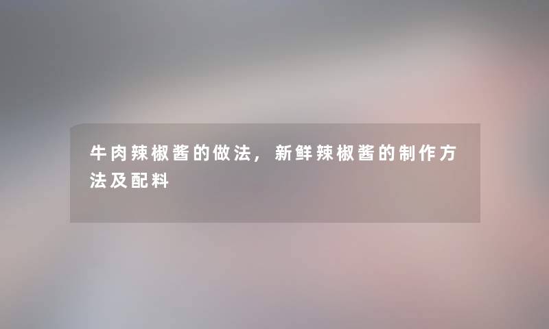 牛肉辣椒酱的做法,新鲜辣椒酱的制作方法及配料 牛肉辣椒酱的做法,新鲜辣椒酱的制作方法及配料