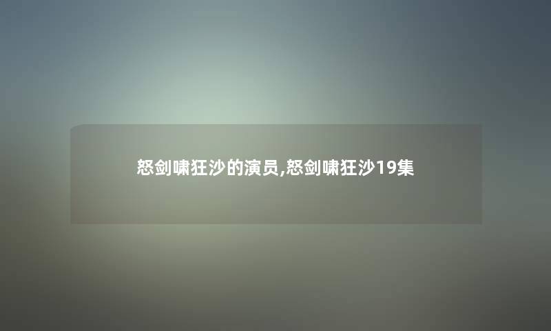 怒剑啸狂沙的演员,怒剑啸狂沙19集 怒剑啸狂沙的演员,怒剑啸狂沙19集