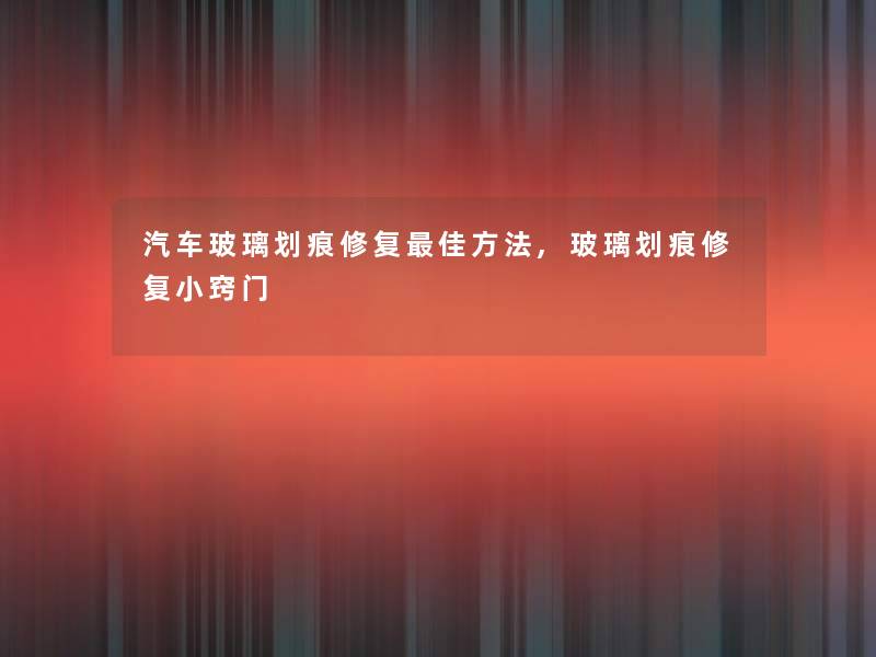汽车玻璃划痕修复理想方法,玻璃划痕修复小窍门 汽车玻璃划痕修复理想方法,玻璃划痕修复小窍门