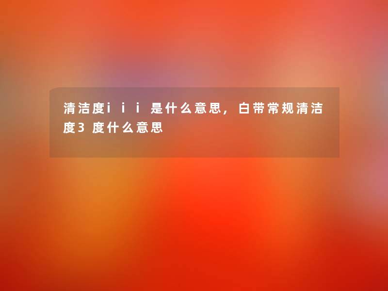 清洁度iii是什么意思,白带常规清洁度3度什么意思 清洁度iii是什么意思,白带常规清洁度3度什么意思