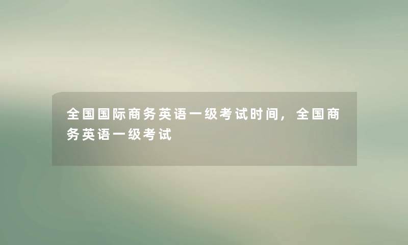 全国国际商务英语一级考试时间,全国商务英语一级考试 全国国际商务英语一级考试时间,全国商务英语一级考试