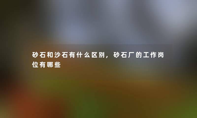 砂石和沙石有什么区别,砂石厂的工作岗位有哪些