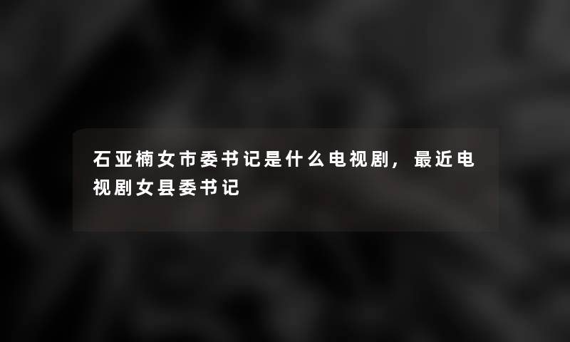 石亚楠女市委书记是什么电视剧,近电视剧女县委书记 石亚楠女市委书记是什么电视剧,近电视剧女县委书记