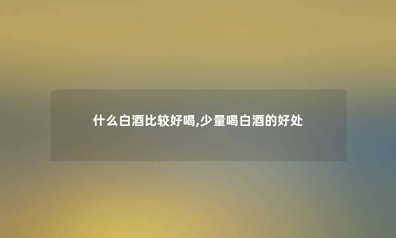 什么白酒比较好喝,少量喝白酒的好处 什么白酒比较好喝,少量喝白酒的好处