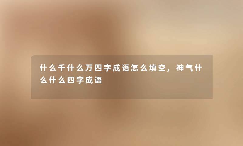 什么千什么万四字成语怎么填空,神气什么什么四字成语 什么千什么万四字成语怎么填空,神气什么什么四字成语