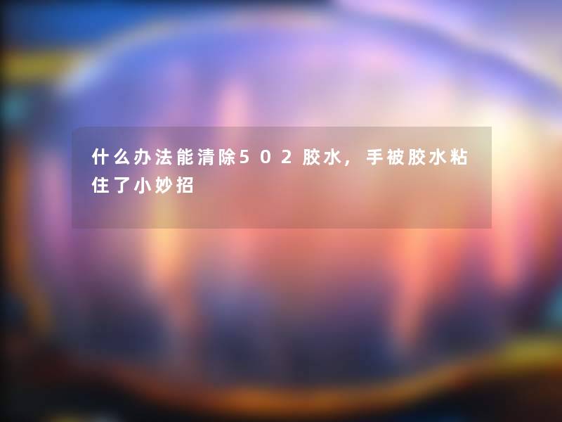 什么办法能清除502胶水,手被胶水粘住了小妙招 什么办法能清除502胶水,手被胶水粘住了小妙招
