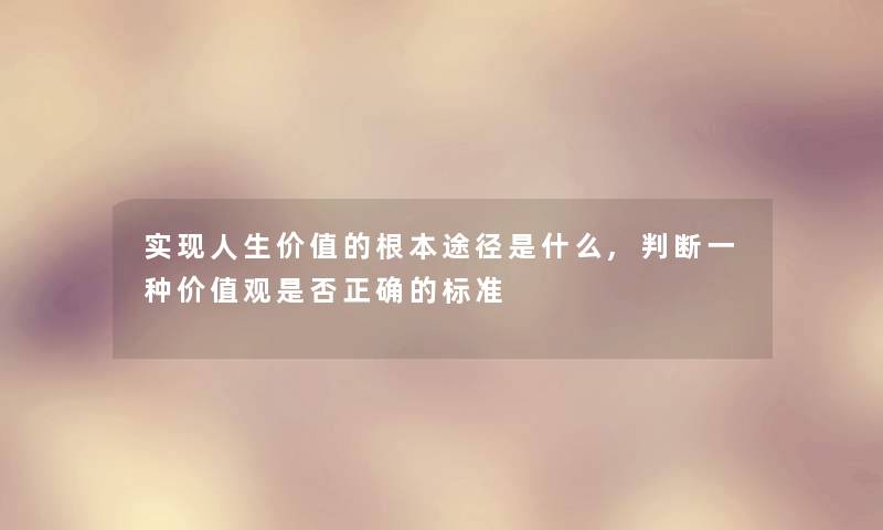 实现人生价值的根本途径是什么,判断一种价值观是否正确的标准 实现人生价值的根本途径是什么,判断一种价值观是否正确的标准