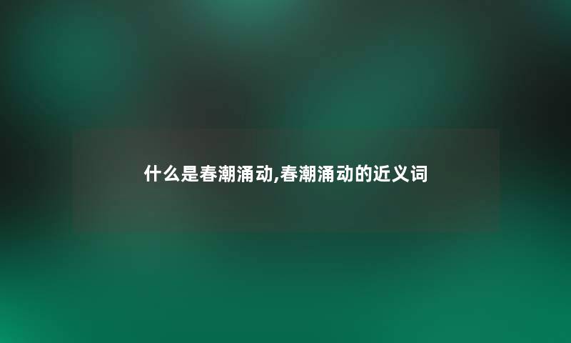 什么是春潮涌动,春潮涌动的近义词 什么是春潮涌动,春潮涌动的近义词