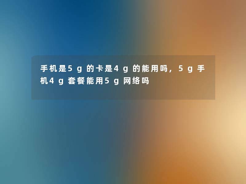 手机是5g的卡是4g的能用吗,5g手机4g套餐能用5g网络吗
