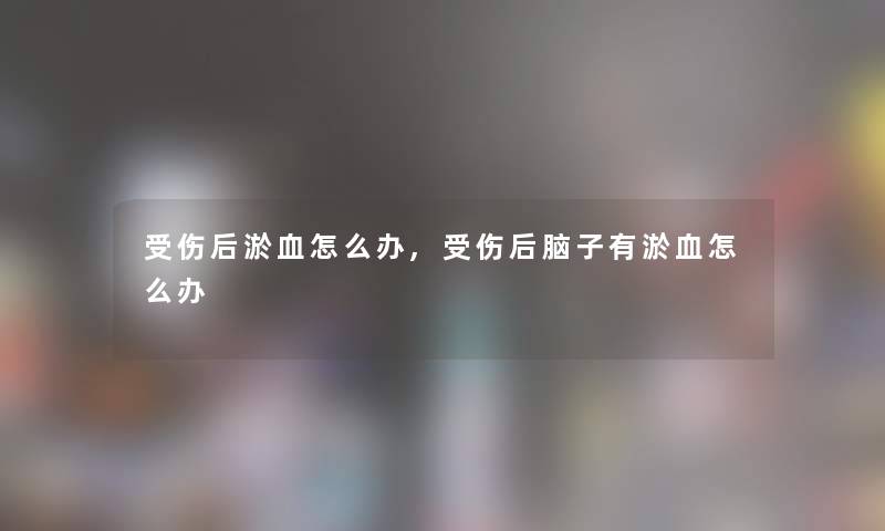 后淤血怎么办,后脑子有淤血怎么办 后淤血怎么办,后脑子有淤血怎么办