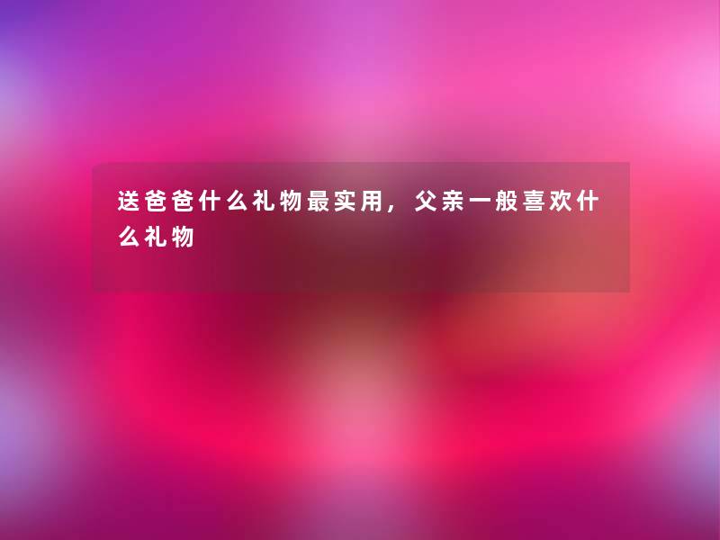 送爸爸什么礼物实用,父亲一般喜欢什么礼物 送爸爸什么礼物实用,父亲一般喜欢什么礼物