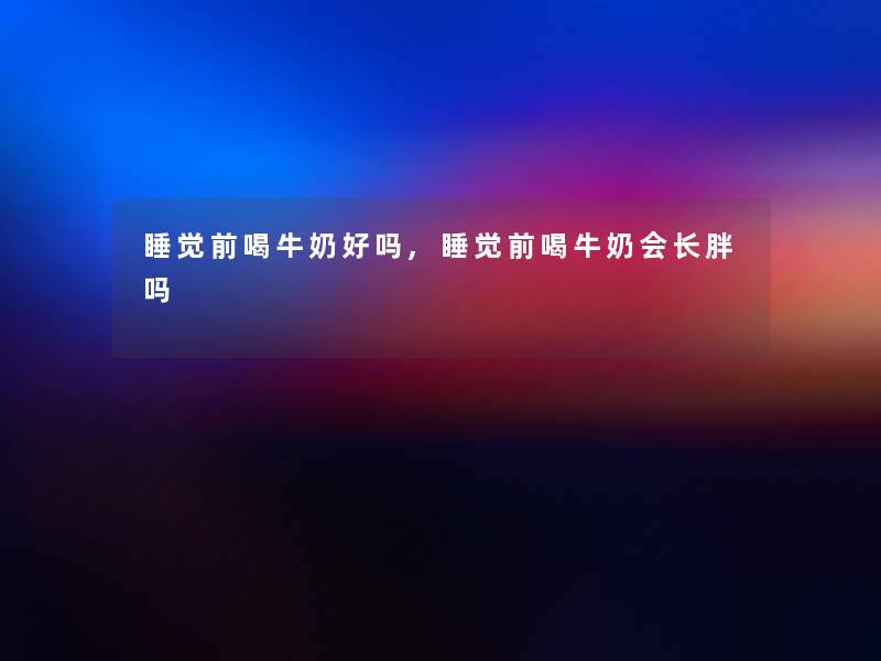睡觉前喝牛奶好吗,睡觉前喝牛奶会长胖吗 睡觉前喝牛奶好吗,睡觉前喝牛奶会长胖吗
