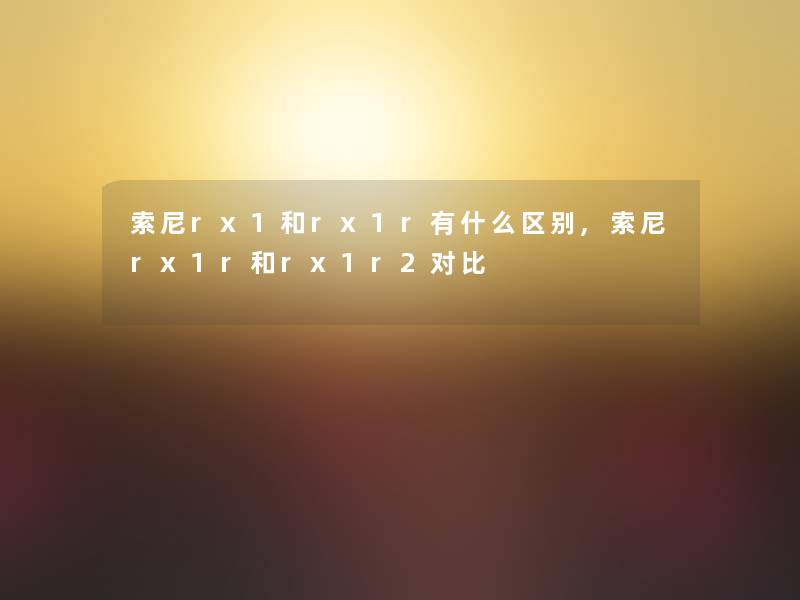 索尼rx1和rx1r有什么区别,索尼rx1r和rx1r2对比