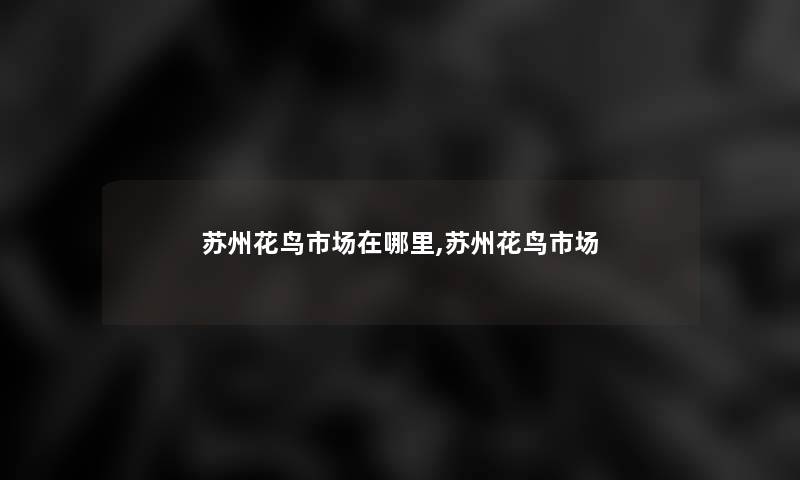 苏州花鸟市场在哪里,苏州花鸟市场 苏州花鸟市场在哪里,苏州花鸟市场
