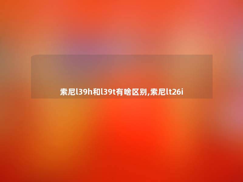 索尼l39h和l39t有啥区别,索尼lt26i 索尼l39h和l39t有啥区别,索尼lt26i