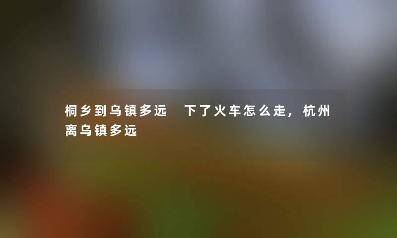 桐乡到乌镇多远 下了火车怎么走,杭州离乌镇多远 桐乡到乌镇多远 下了火车怎么走,杭州离乌镇多远