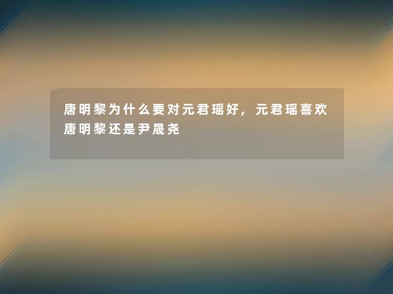 唐明黎为什么要对元君瑶好,元君瑶喜欢唐明黎还是尹晟尧 唐明黎为什么要对元君瑶好,元君瑶喜欢唐明黎还是尹晟尧