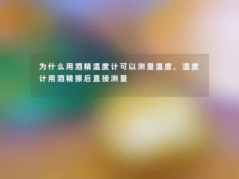 为什么用酒精温度计可以测量温度,温度计用酒精擦后直接测量 为什么用酒精温度计可以测量温度,温度计用酒精擦后直接测量