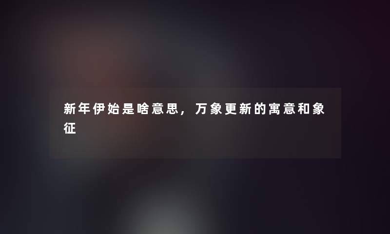 新年伊始是啥意思,万象更新的寓意和象征 新年伊始是啥意思,万象更新的寓意和象征