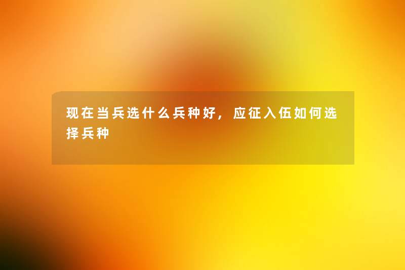 现在当兵选什么兵种好,应征入伍如何选择兵种